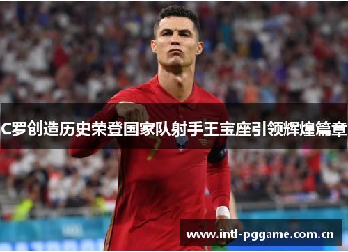 C罗创造历史荣登国家队射手王宝座引领辉煌篇章 C罗创造历史荣登国家队射手王宝座引领辉煌篇章