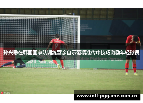 孙兴慜在韩国国家队训练营亲自示范精准传中技巧激励年轻球员 孙兴慜在韩国国家队训练营亲自示范精准传中技巧激励年轻球员